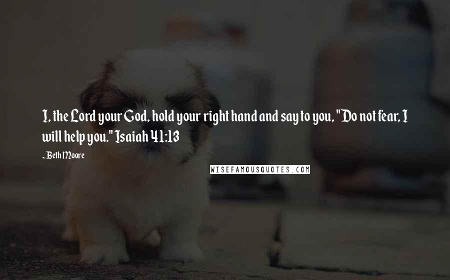 Beth Moore Quotes: I, the Lord your God, hold your right hand and say to you, "Do not fear, I will help you." Isaiah 41:13