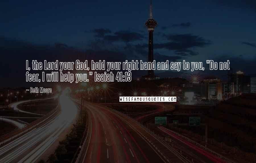 Beth Moore Quotes: I, the Lord your God, hold your right hand and say to you, "Do not fear, I will help you." Isaiah 41:13