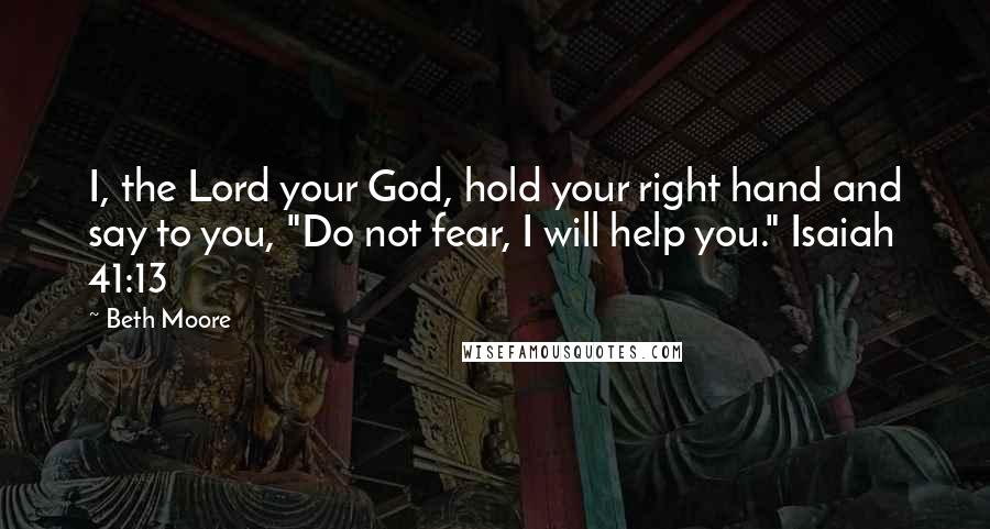 Beth Moore Quotes: I, the Lord your God, hold your right hand and say to you, "Do not fear, I will help you." Isaiah 41:13