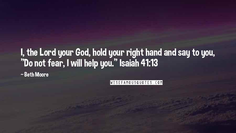 Beth Moore Quotes: I, the Lord your God, hold your right hand and say to you, "Do not fear, I will help you." Isaiah 41:13