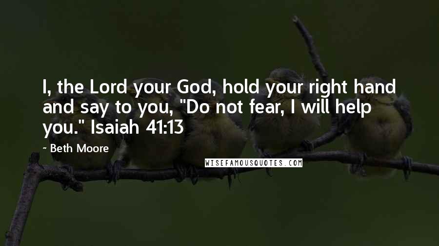 Beth Moore Quotes: I, the Lord your God, hold your right hand and say to you, "Do not fear, I will help you." Isaiah 41:13