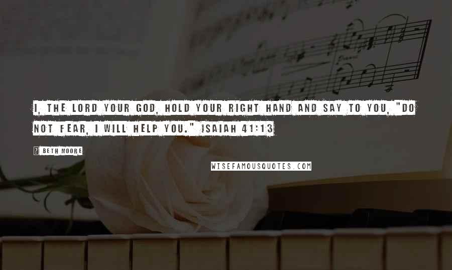 Beth Moore Quotes: I, the Lord your God, hold your right hand and say to you, "Do not fear, I will help you." Isaiah 41:13