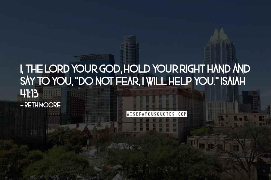 Beth Moore Quotes: I, the Lord your God, hold your right hand and say to you, "Do not fear, I will help you." Isaiah 41:13