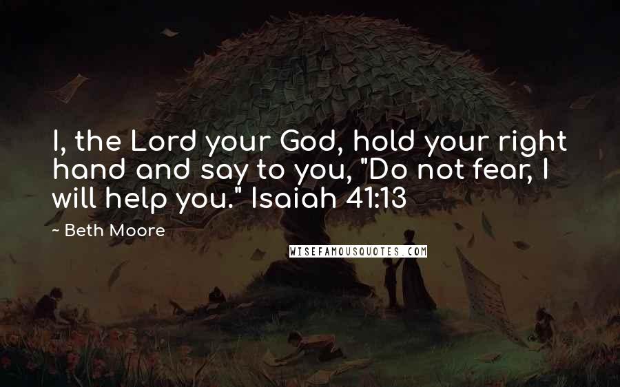 Beth Moore Quotes: I, the Lord your God, hold your right hand and say to you, "Do not fear, I will help you." Isaiah 41:13