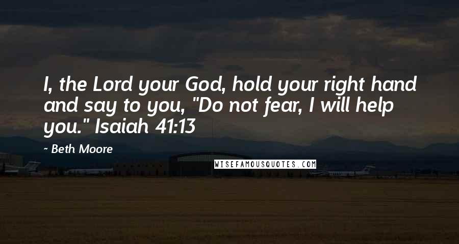 Beth Moore Quotes: I, the Lord your God, hold your right hand and say to you, "Do not fear, I will help you." Isaiah 41:13