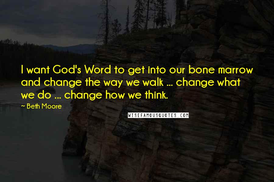 Beth Moore Quotes: I want God's Word to get into our bone marrow and change the way we walk ... change what we do ... change how we think.