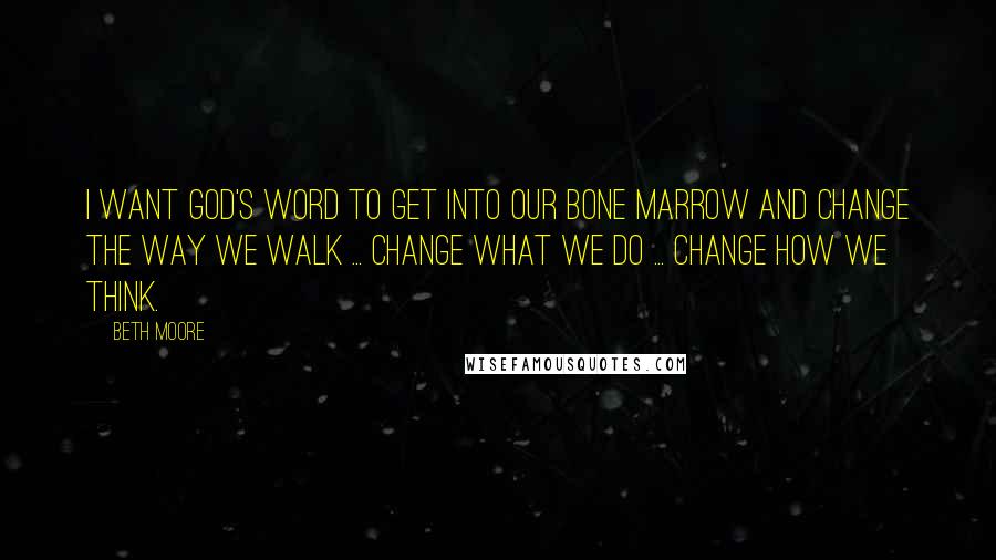 Beth Moore Quotes: I want God's Word to get into our bone marrow and change the way we walk ... change what we do ... change how we think.