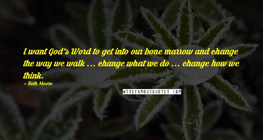 Beth Moore Quotes: I want God's Word to get into our bone marrow and change the way we walk ... change what we do ... change how we think.