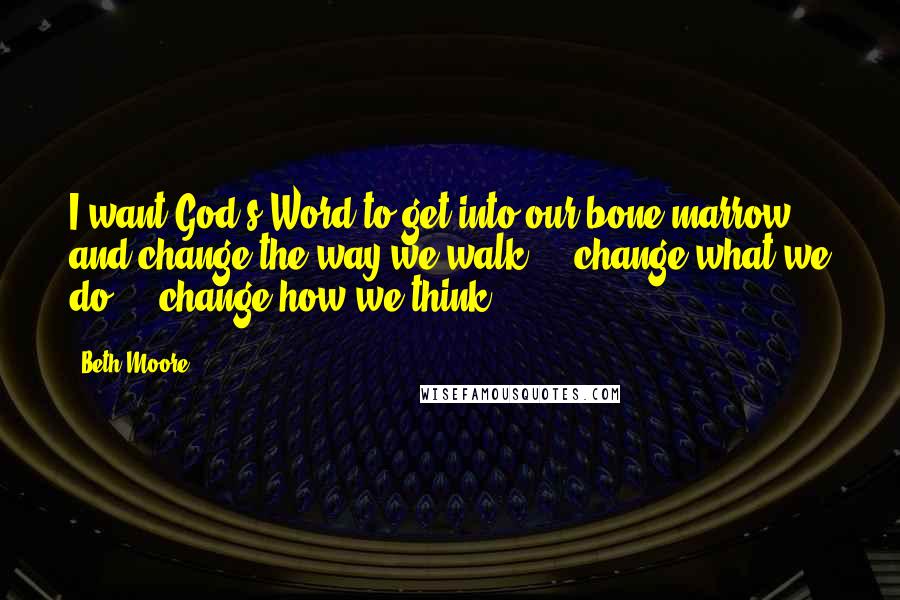Beth Moore Quotes: I want God's Word to get into our bone marrow and change the way we walk ... change what we do ... change how we think.