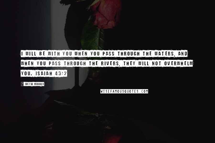 Beth Moore Quotes: I will be with you when you pass through the waters, and when you pass through the rivers, they will not overwhelm you. Isaiah 43:2