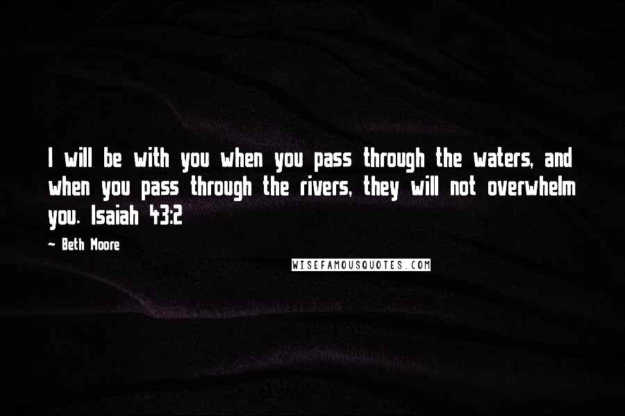 Beth Moore Quotes: I will be with you when you pass through the waters, and when you pass through the rivers, they will not overwhelm you. Isaiah 43:2