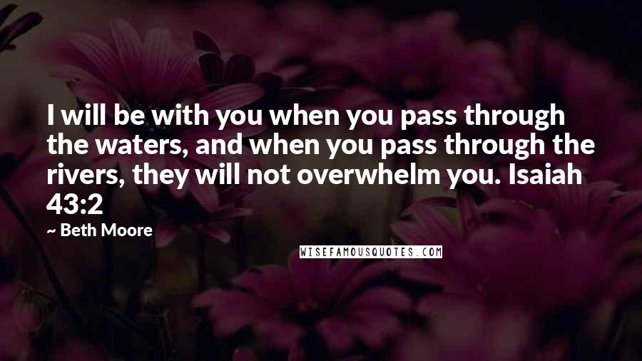 Beth Moore Quotes: I will be with you when you pass through the waters, and when you pass through the rivers, they will not overwhelm you. Isaiah 43:2
