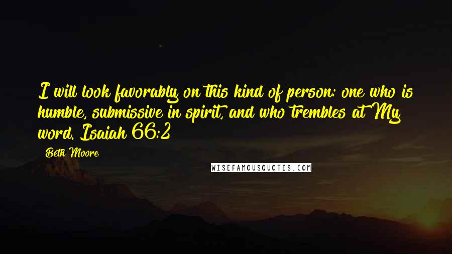 Beth Moore Quotes: I will look favorably on this kind of person: one who is humble, submissive in spirit, and who trembles at My word. Isaiah 66:2