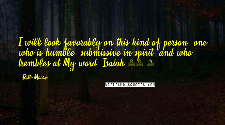 Beth Moore Quotes: I will look favorably on this kind of person: one who is humble, submissive in spirit, and who trembles at My word. Isaiah 66:2