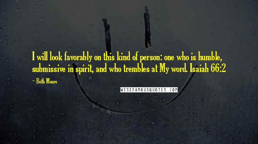 Beth Moore Quotes: I will look favorably on this kind of person: one who is humble, submissive in spirit, and who trembles at My word. Isaiah 66:2