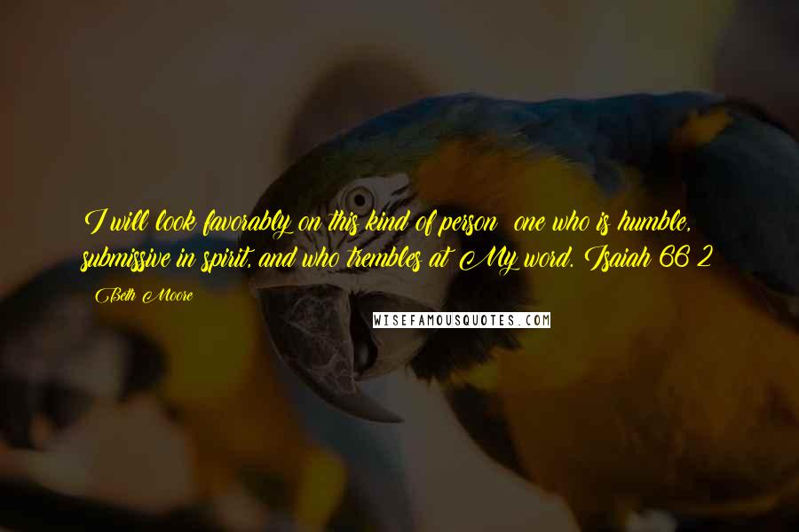 Beth Moore Quotes: I will look favorably on this kind of person: one who is humble, submissive in spirit, and who trembles at My word. Isaiah 66:2