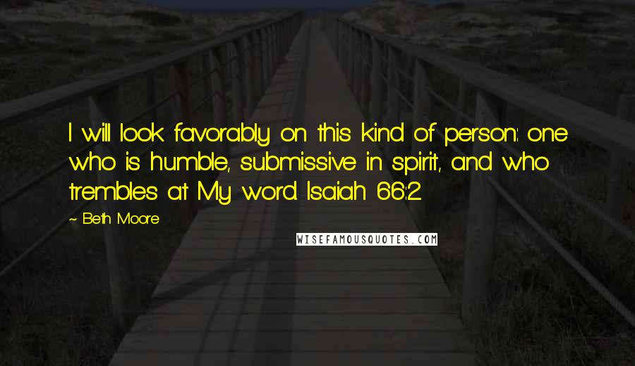 Beth Moore Quotes: I will look favorably on this kind of person: one who is humble, submissive in spirit, and who trembles at My word. Isaiah 66:2