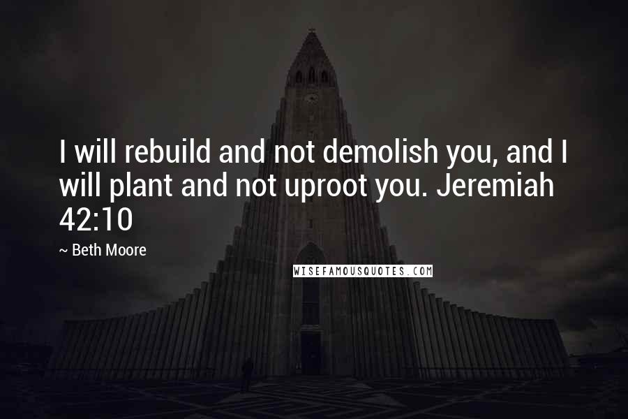 Beth Moore Quotes: I will rebuild and not demolish you, and I will plant and not uproot you. Jeremiah 42:10