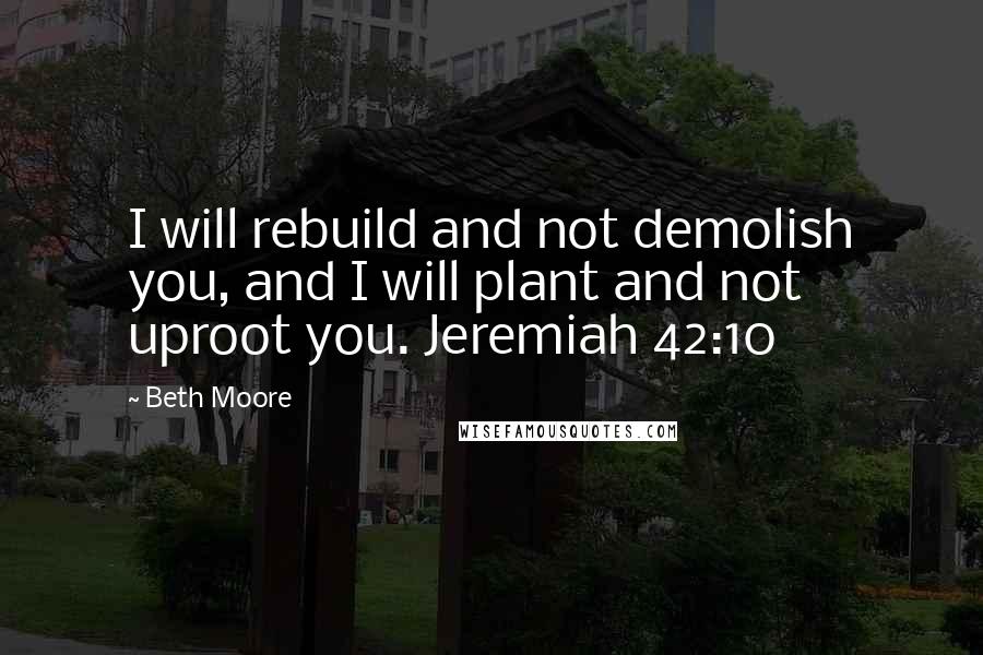 Beth Moore Quotes: I will rebuild and not demolish you, and I will plant and not uproot you. Jeremiah 42:10