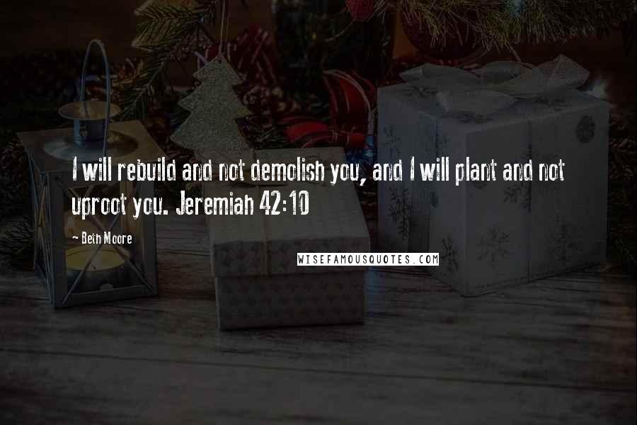 Beth Moore Quotes: I will rebuild and not demolish you, and I will plant and not uproot you. Jeremiah 42:10