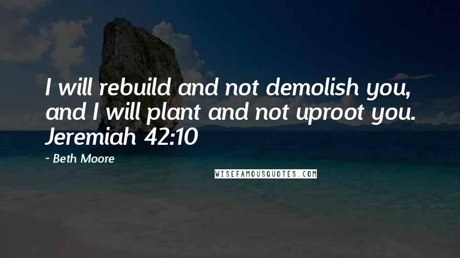 Beth Moore Quotes: I will rebuild and not demolish you, and I will plant and not uproot you. Jeremiah 42:10