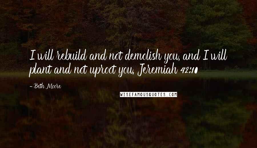 Beth Moore Quotes: I will rebuild and not demolish you, and I will plant and not uproot you. Jeremiah 42:10