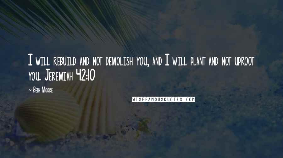 Beth Moore Quotes: I will rebuild and not demolish you, and I will plant and not uproot you. Jeremiah 42:10