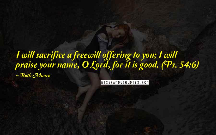 Beth Moore Quotes: I will sacrifice a freewill offering to you; I will praise your name, O Lord, for it is good. (Ps. 54:6)