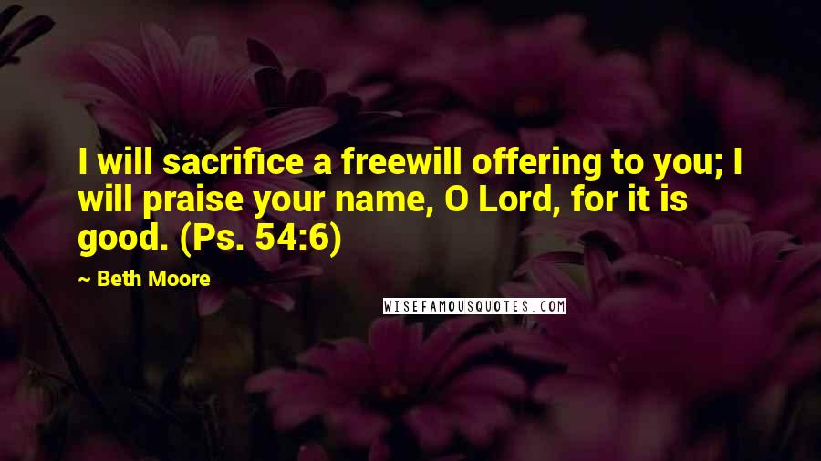 Beth Moore Quotes: I will sacrifice a freewill offering to you; I will praise your name, O Lord, for it is good. (Ps. 54:6)