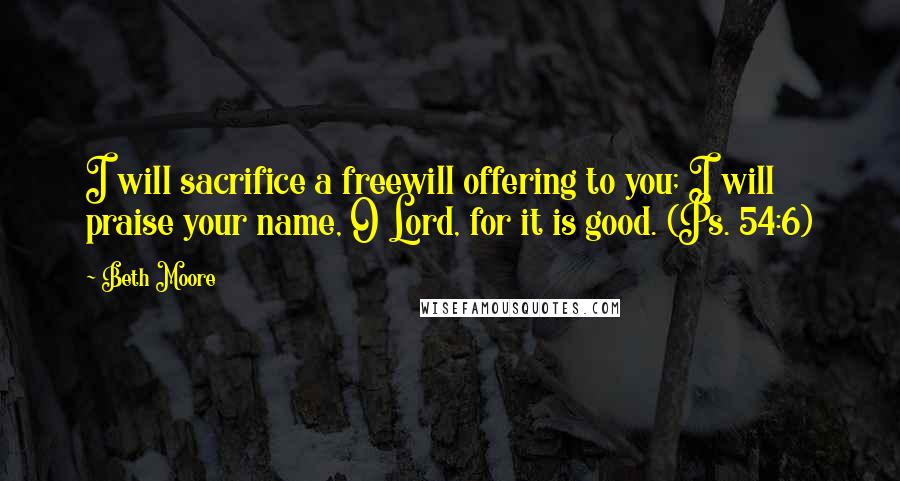 Beth Moore Quotes: I will sacrifice a freewill offering to you; I will praise your name, O Lord, for it is good. (Ps. 54:6)