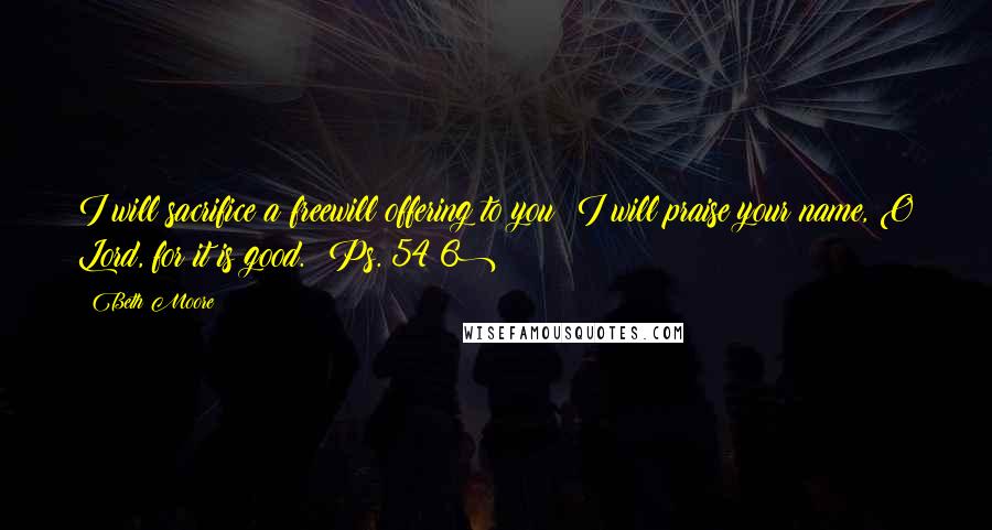 Beth Moore Quotes: I will sacrifice a freewill offering to you; I will praise your name, O Lord, for it is good. (Ps. 54:6)