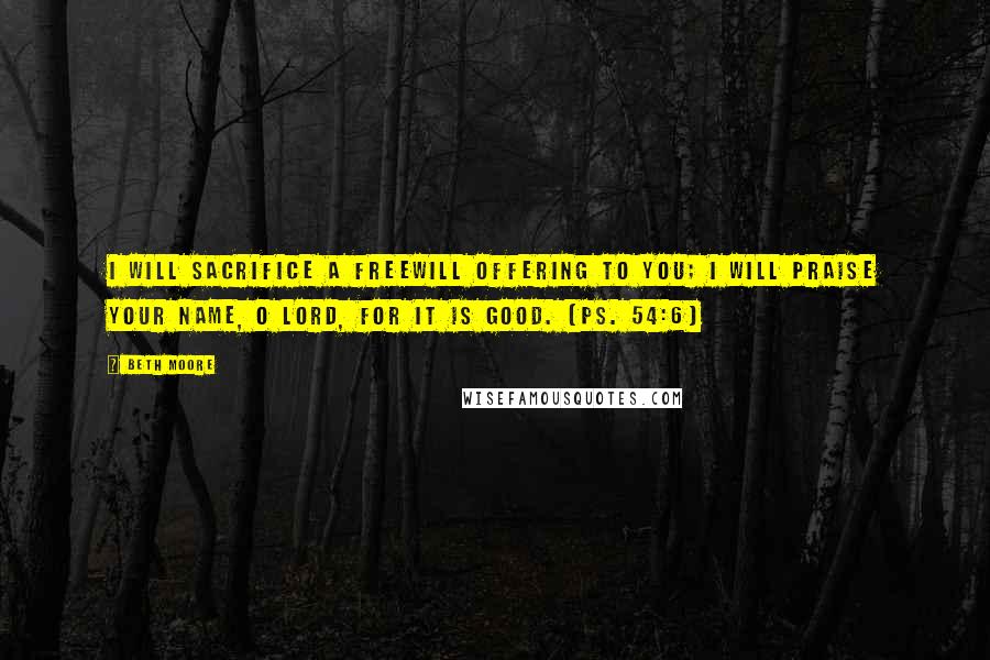 Beth Moore Quotes: I will sacrifice a freewill offering to you; I will praise your name, O Lord, for it is good. (Ps. 54:6)