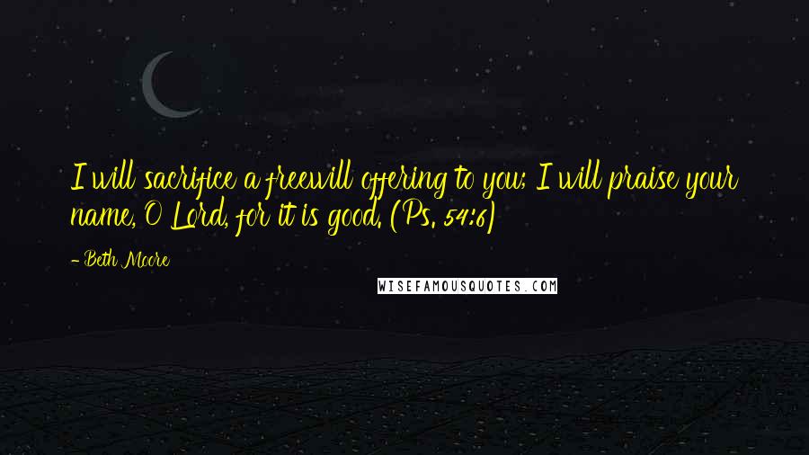 Beth Moore Quotes: I will sacrifice a freewill offering to you; I will praise your name, O Lord, for it is good. (Ps. 54:6)