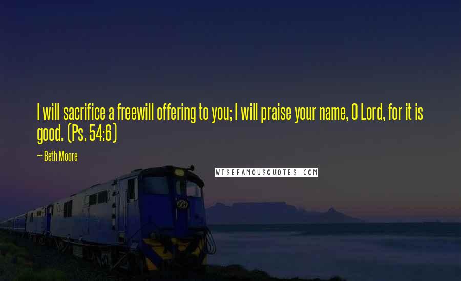 Beth Moore Quotes: I will sacrifice a freewill offering to you; I will praise your name, O Lord, for it is good. (Ps. 54:6)