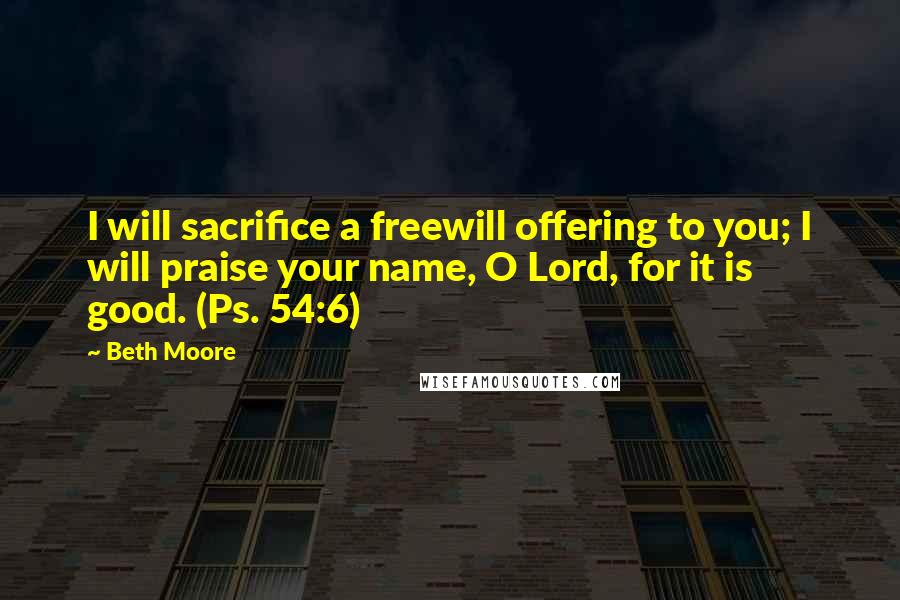 Beth Moore Quotes: I will sacrifice a freewill offering to you; I will praise your name, O Lord, for it is good. (Ps. 54:6)