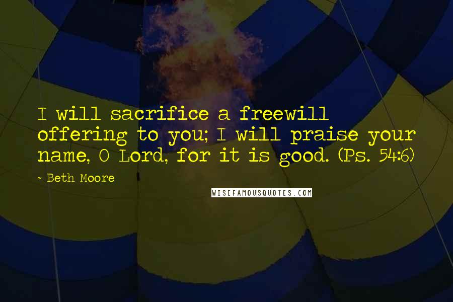 Beth Moore Quotes: I will sacrifice a freewill offering to you; I will praise your name, O Lord, for it is good. (Ps. 54:6)