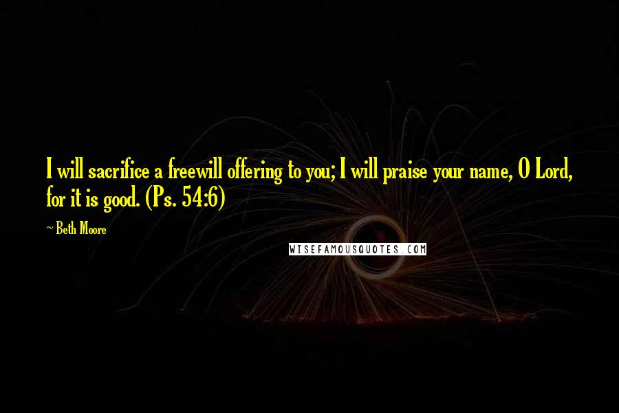 Beth Moore Quotes: I will sacrifice a freewill offering to you; I will praise your name, O Lord, for it is good. (Ps. 54:6)