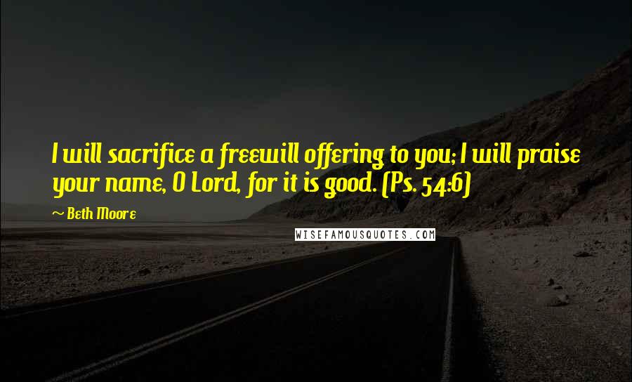 Beth Moore Quotes: I will sacrifice a freewill offering to you; I will praise your name, O Lord, for it is good. (Ps. 54:6)