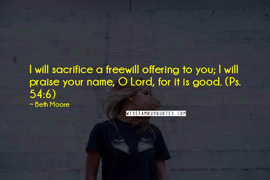 Beth Moore Quotes: I will sacrifice a freewill offering to you; I will praise your name, O Lord, for it is good. (Ps. 54:6)