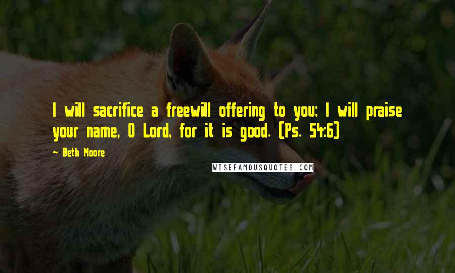 Beth Moore Quotes: I will sacrifice a freewill offering to you; I will praise your name, O Lord, for it is good. (Ps. 54:6)