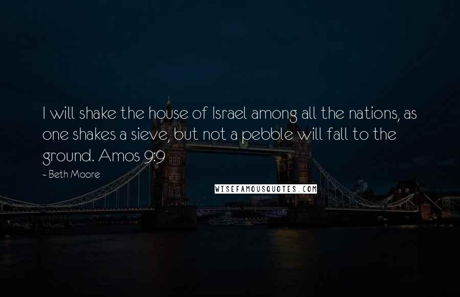 Beth Moore Quotes: I will shake the house of Israel among all the nations, as one shakes a sieve, but not a pebble will fall to the ground. Amos 9:9
