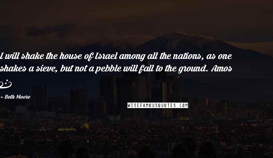 Beth Moore Quotes: I will shake the house of Israel among all the nations, as one shakes a sieve, but not a pebble will fall to the ground. Amos 9:9