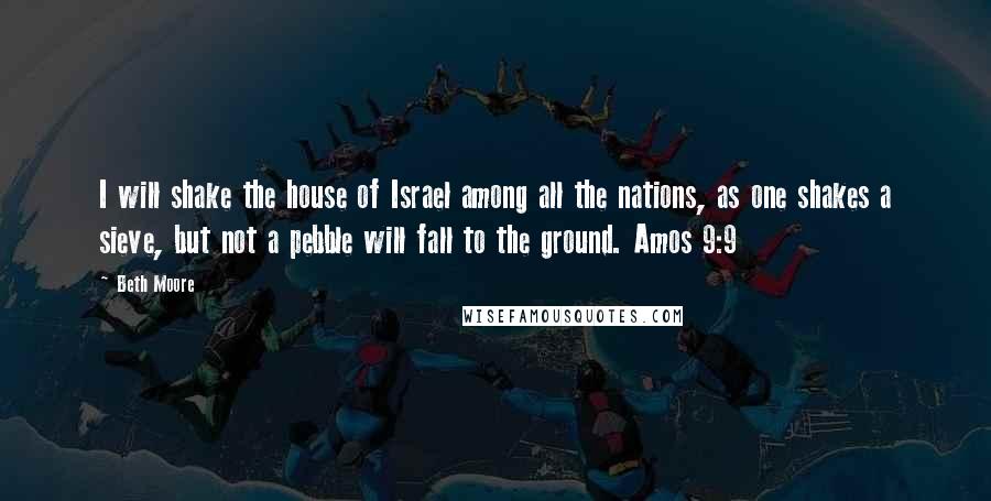 Beth Moore Quotes: I will shake the house of Israel among all the nations, as one shakes a sieve, but not a pebble will fall to the ground. Amos 9:9