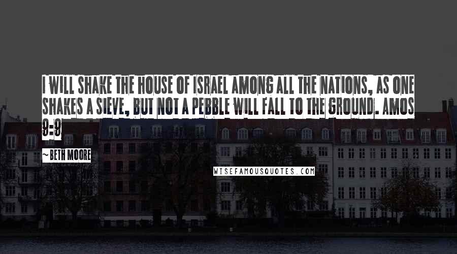 Beth Moore Quotes: I will shake the house of Israel among all the nations, as one shakes a sieve, but not a pebble will fall to the ground. Amos 9:9