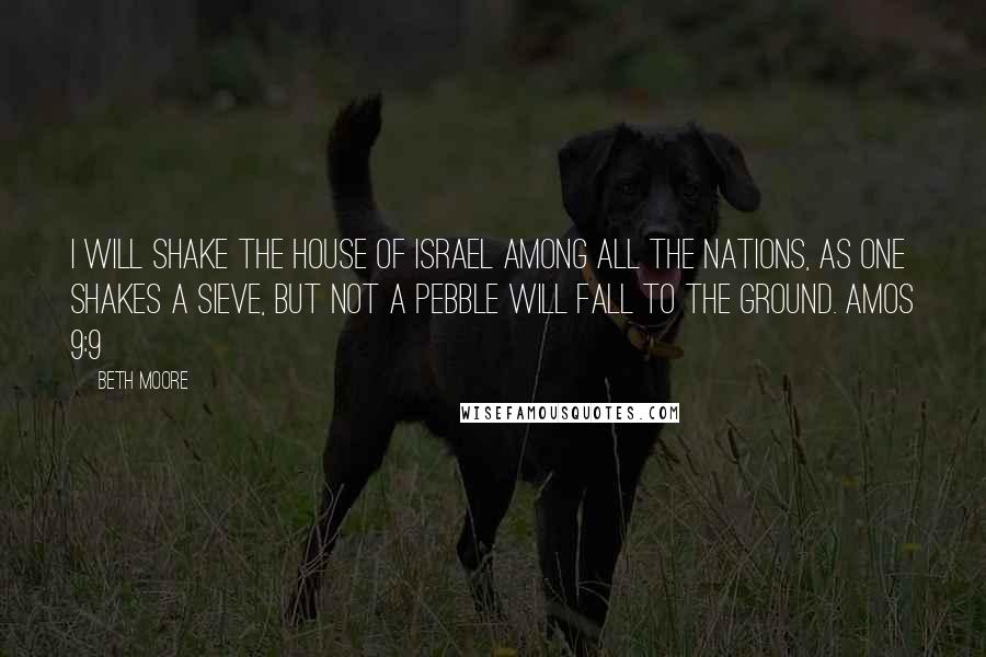 Beth Moore Quotes: I will shake the house of Israel among all the nations, as one shakes a sieve, but not a pebble will fall to the ground. Amos 9:9