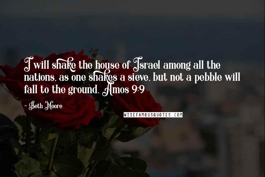 Beth Moore Quotes: I will shake the house of Israel among all the nations, as one shakes a sieve, but not a pebble will fall to the ground. Amos 9:9