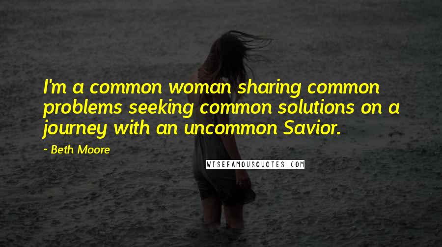 Beth Moore Quotes: I'm a common woman sharing common problems seeking common solutions on a journey with an uncommon Savior.