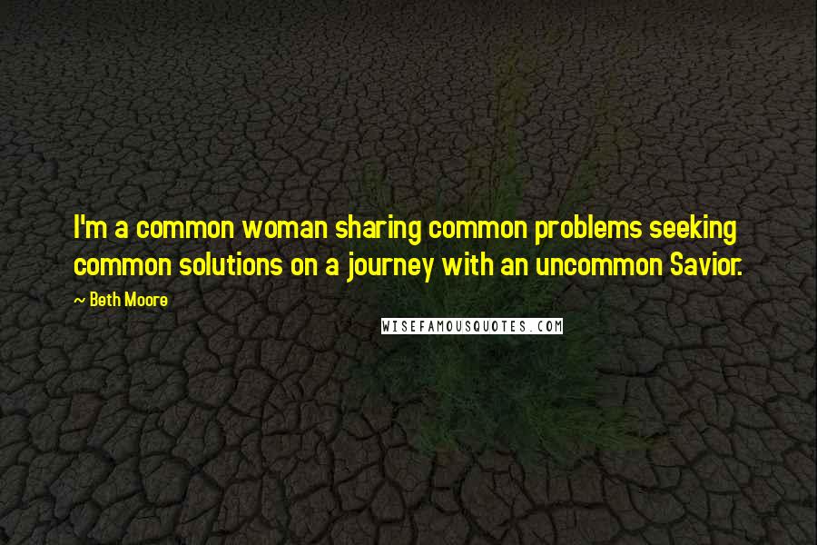 Beth Moore Quotes: I'm a common woman sharing common problems seeking common solutions on a journey with an uncommon Savior.