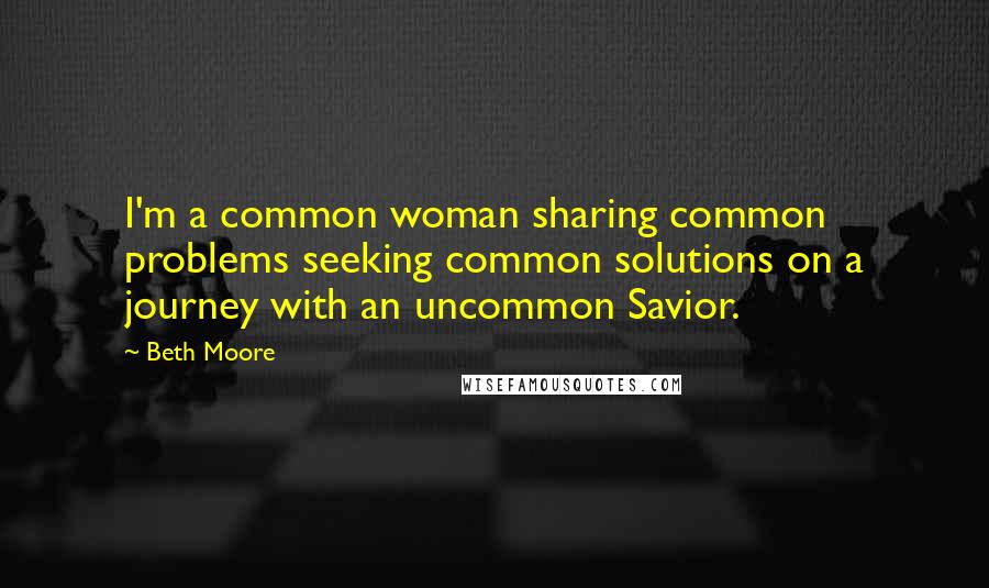 Beth Moore Quotes: I'm a common woman sharing common problems seeking common solutions on a journey with an uncommon Savior.