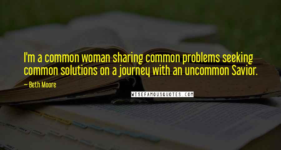 Beth Moore Quotes: I'm a common woman sharing common problems seeking common solutions on a journey with an uncommon Savior.